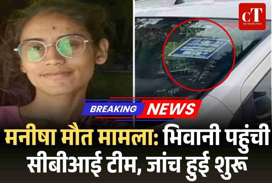मनीषा मौत मामला: भिवानी पहुंची सीबीआई टीम, जांच हुई शुरू