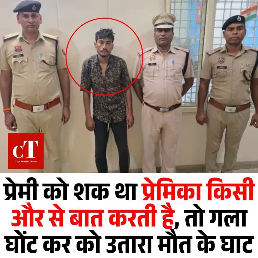 प्रेमी को शक था किसी और से बात करती है,तो गला घोंट कर प्रेमिका को उतारा मौत के घाट