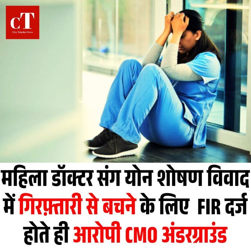महिला डॉक्टर संग योन शोषण विवाद में गिरफ़्तारी से बचने के लिए FIR दर्ज होते ही आरोपी CMO अंडरग्राउंड