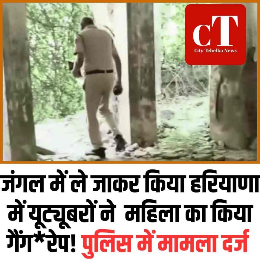 हरियाणा में यूट्यूबरों ने  महिला को जंगल में ले जाकर किया गैंगरेप, पुलिस में मामला दर्ज