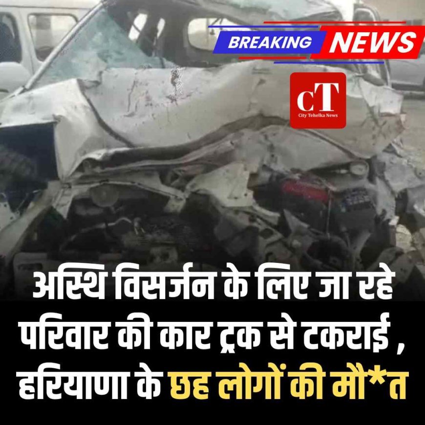 अस्थि विसर्जन के लिए जा रहे परिवार की कार ट्रक से टकराई , हरियाणा के छह लोगों की मौत