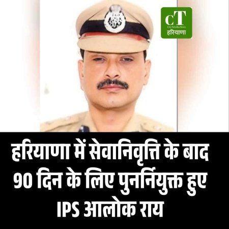 हरियाणा में सेवानिवृत्ति के बाद 90 दिन के लिए पुनर्नियुक्त हुए IPS आलोक राय