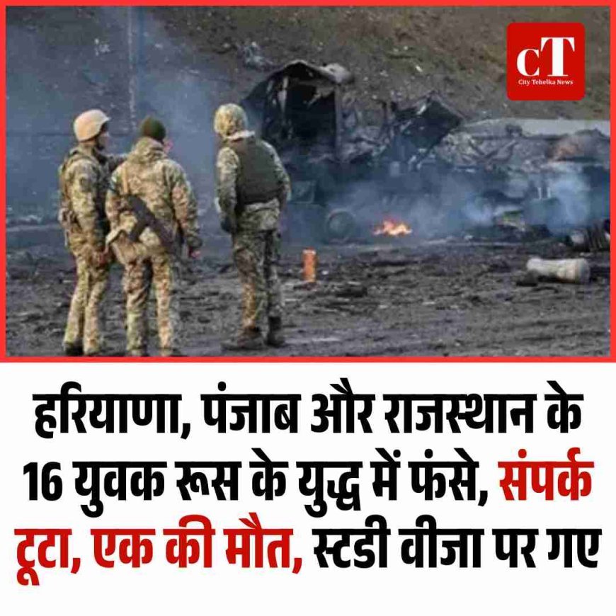 हरियाणा, पंजाब और राजस्‍थान के 16 युवक रूस के युद्ध में फंसे, संपर्क टूटा, एक की मौत, स्टडी वीजा पर गए