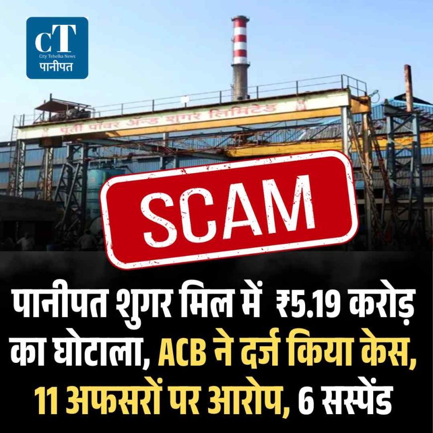 पानीपत शुगर मिल में  ₹5.19 करोड़ का घोटाला, ACB ने दर्ज किया केस,11 अफसरों पर आरोप, 6 सस्‍पेंड