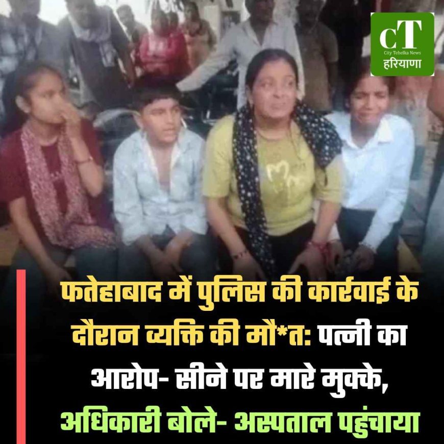 फतेहाबाद में पुलिस की कार्रवाई के दौरान व्यक्ति की मौत: पत्नी का आरोप- सीने पर मारे मुक्के, अधिकारी बोले- अस्पताल पहुंचाया