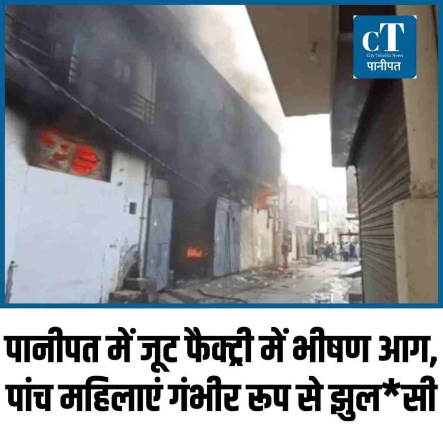 पानीपत में जूट फैक्ट्री में भीषण आग, पांच महिलाएं गंभीर रूप से झुलसी