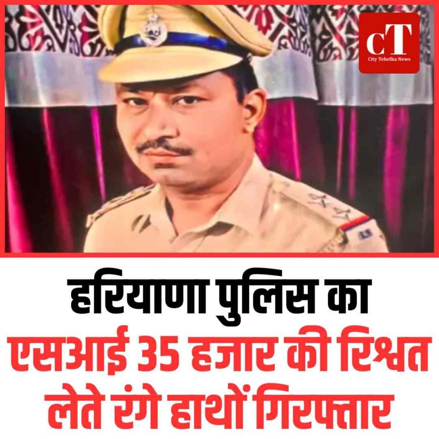 हरियाणा पुलिस का एसआई 35 हजार की रिश्वत लेते रंगे हाथों गिरफ्तार