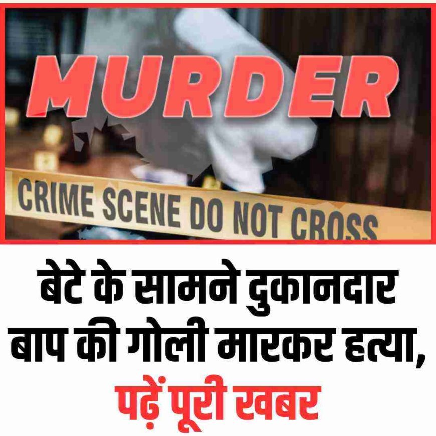 बेटे के सामने दुकानदार बाप की गोली मारकर हत्या, पढ़ें पूरी खबर