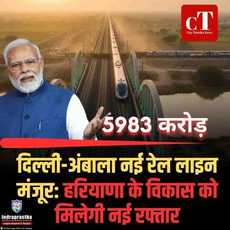 दिल्ली-अंबाला नई रेल लाइन को मंजूरी: 5983 करोड़ की परियोजना से हरियाणा को नई रफ्तार, सैनिक और यात्रियों को बड़ी राहत