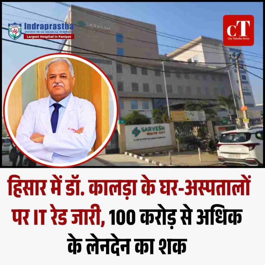 हिसार में डॉ. कालड़ा के घर-अस्पतालों पर IT रेड जारी, 100 करोड़ से अधिक के लेनदेन का शक